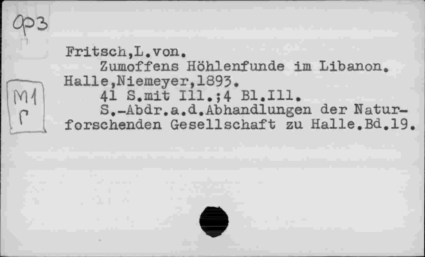 ﻿Fritsch,L.von.
Zumoffens Höhlenfunde im Libanon. Halle,Niemeyer,1895.
41 S.mit Ill.;4 Bl.Ill.
S.-Abdr.a.d.Abhandlungen der Naturforschenden Gesellschaft zu Halle.Bd.19